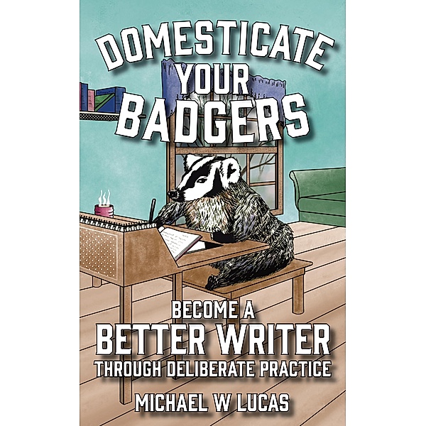 Domesticate Your Badgers: Become a Better Writer through Deliberate Practice, Michael W Lucas