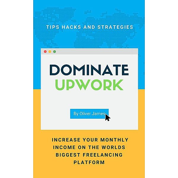 Dominate Upwork - Tips, Hacks and Strategies to Increase Your Monthly Income On The World's Biggest Freelancing Platform, James Oliver