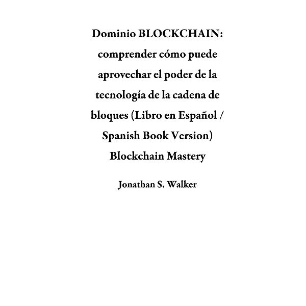 Dominio BLOCKCHAIN: comprender cómo puede aprovechar el poder de la tecnología de la cadena de bloques (Libro en Español / Spanish Book Version) Blockchain Mastery, Jonathan S. Walker