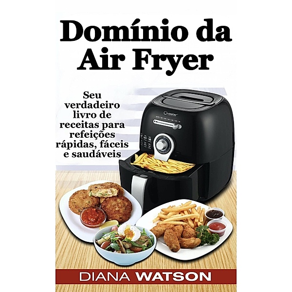 Domínio da Air Fryer Seu verdadeiro livro de receitas para refeições rápidas, fáceis e saudáveis, Diana Watson