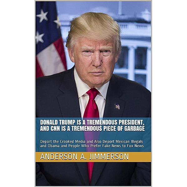 Donald Trump Is a Tremendous President, and CNN Is a Tremendous Piece of Garbage: Deport the Crooked Media and Also Deport Mexican Illegals and Obama and People Who Prefer Fake News to Fox News, Anderson A. Jimmerson