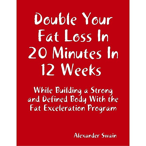 Double Your Fat Loss In 20 Minutes In 12 Weeks While Building a Strong and Defined Body With the Fat Exceleration Program, Alexander Swain