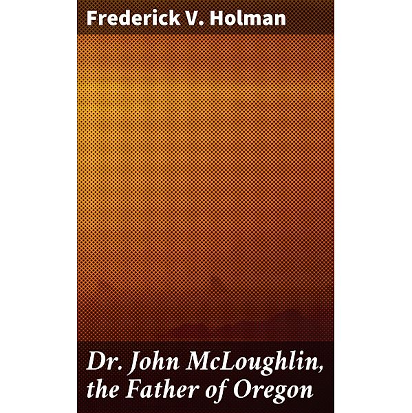 Dr. John McLoughlin, the Father of Oregon, Frederick V. Holman