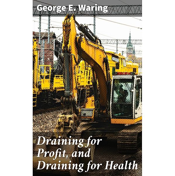 Draining for Profit, and Draining for Health, George E. Waring
