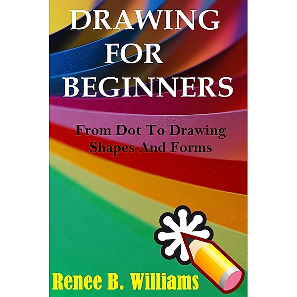 Drawing For Beginners: From Dot To Drawing Shapes And Forms, Renne B. Williams