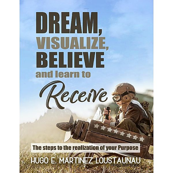 Dream, Visualize, Believe, and Learn to Receive. The Steps to the Realization of your Purpose, Hugo E. Martinez Loustaunau