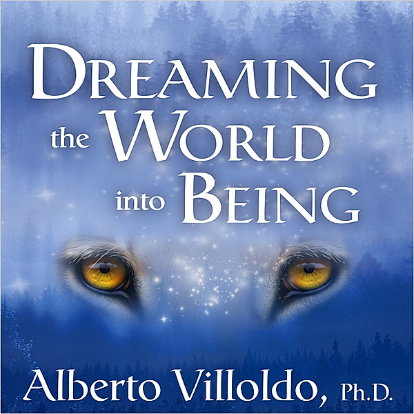 Dreaming the World into Being, Alberto Villoldo Ph.D.