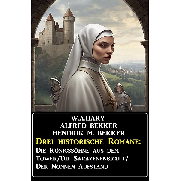 Drei historische Romane: Die Königssöhne aus dem Tower/Die Sarazenenbraut/Der Nonnen-Aufstand, Alfred Bekker, W. A. Hary, Hendrik M. Bekker