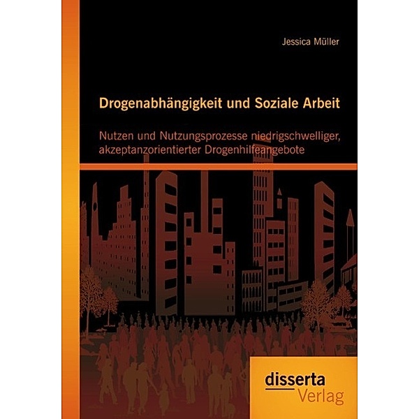 Drogenabhängigkeit und Soziale Arbeit: Nutzen und Nutzungsprozesse niedrigschwelliger, akzeptanzorientierter Drogenhilfeangebote, Jessica Müller