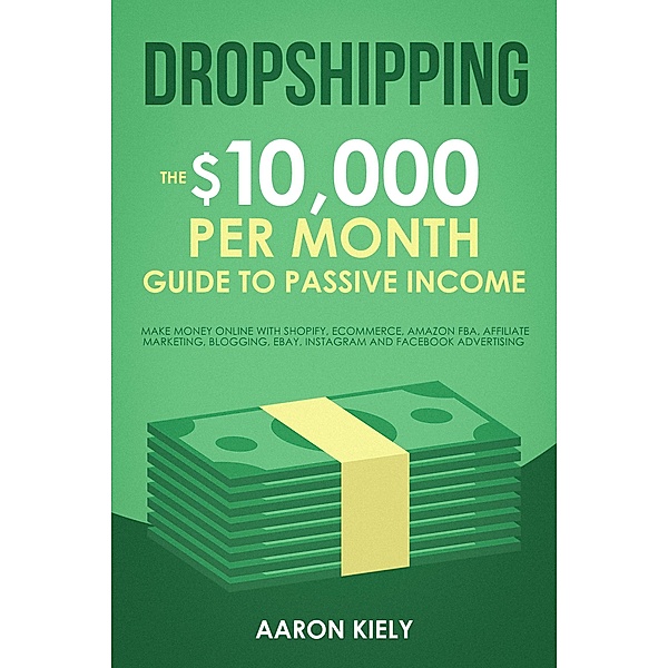 Dropshipping:  The $10,000 per Month Guide to Passive Income, Make Money Online with Shopify, E-commerce, Amazon FBA, Affiliate Marketing, Blogging, eBay, Instagram, and Facebook Advertising, Aaron Kiely