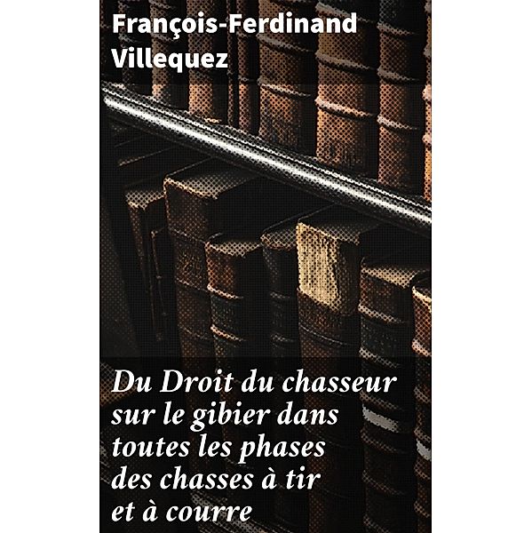 Du Droit du chasseur sur le gibier dans toutes les phases des chasses à tir et à courre, François-Ferdinand Villequez