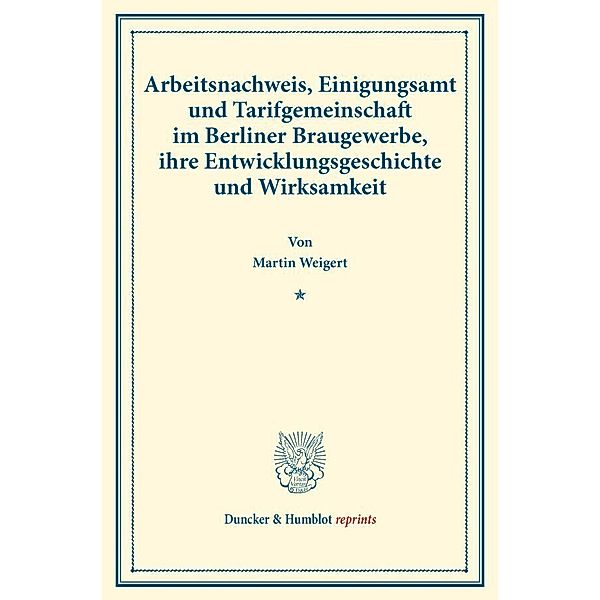 Duncker & Humblot reprints / Arbeitsnachweis, Einigungsamt und Tarifgemeinschaft im Berliner Braugewerbe, ihre Entwicklungsgeschichte und Wirksamkeit., Martin Weigert