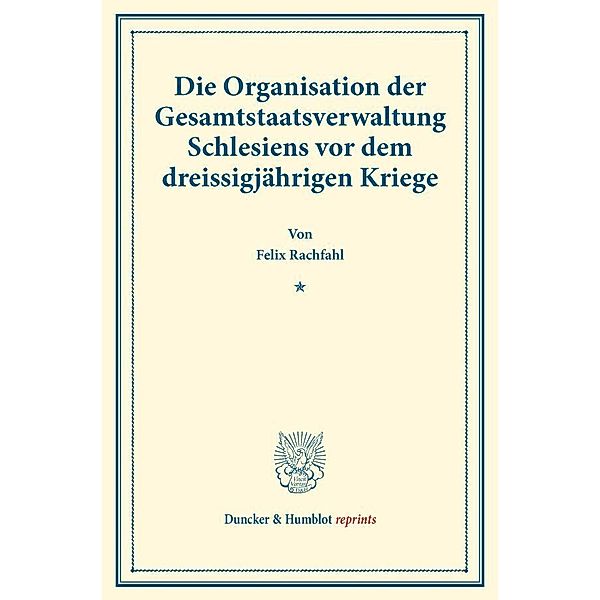 Duncker & Humblot reprints / Die Organisation der Gesamtstaatsverwaltung Schlesiens vor dem dreissigjährigen Kriege., Felix Rachfahl