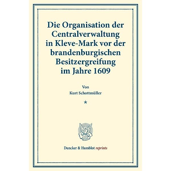 Duncker & Humblot reprints / Die Organisation der Centralverwaltung in Kleve-Mark vor der brandenburgischen Besitzergreifung im Jahre 1609., Kurt Schottmüller