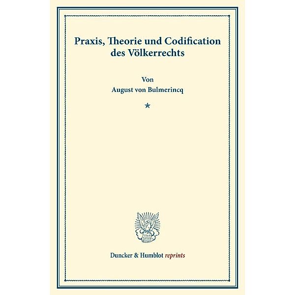 Duncker & Humblot reprints / Praxis, Theorie und Codification des Völkerrechts., August von Bulmerincq