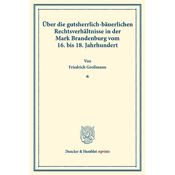 Duncker & Humblot reprints / Über die gutsherrlich-bäuerlichen Rechtsverhältnisse in der Mark Brandenburg vom 16. bis 18. Jahrhundert., Friedrich Großmann