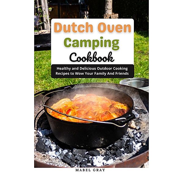 Dutch Oven Camping Cookbook: Healthy and Delicious Outdoor Cooking Recipes to Wow Your Family And Friends, Mabel Gray