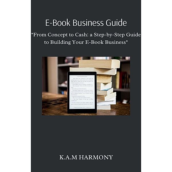 E-Book Business Guide: From Concept to Cash: a Step-by-Step Guide to Building Your E-Book Business, K. A. M Harmony