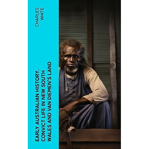 Early Australian History. Convict Life in New South Wales and Van Diemen's Land, Charles White