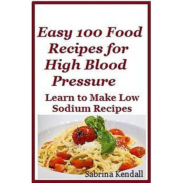 Easy 100 Food Recipes for High Blood Pressure - Learn To Make Low Sodium Recipes for High Blood Pressure, Sabrina Kendall