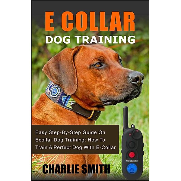 Easy Dog Training: E Collar Dog Training: Easy Step-By-Step Guide On Ecollar Dog Training - How To Train A Perfect Dog With E-Collar (Easy Dog Training, #1), Charlie Smith