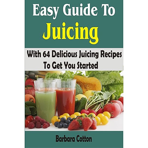 Easy Guide To Juicing: With 64 Delicious Juicing Recipes To Get You Started, Barbara Cotton