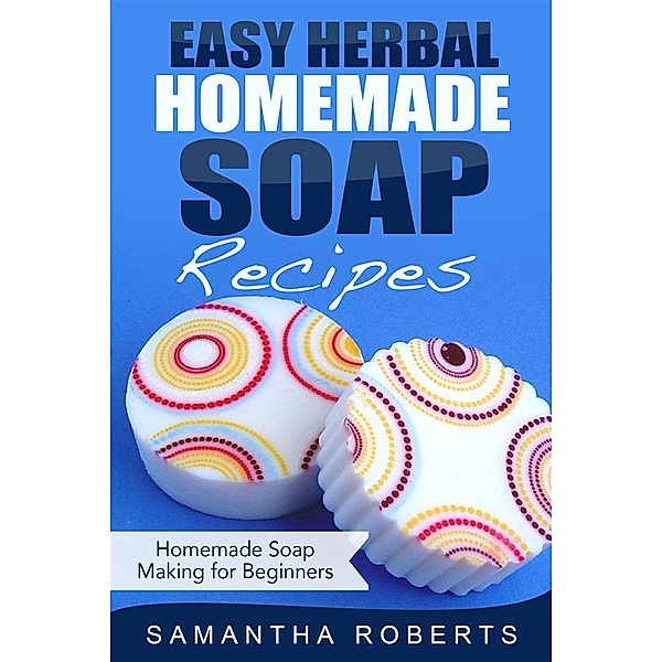 Easy Herbal Homemade Soap Recipes: Homemade Soap Making for Beginners, Samantha Roberts