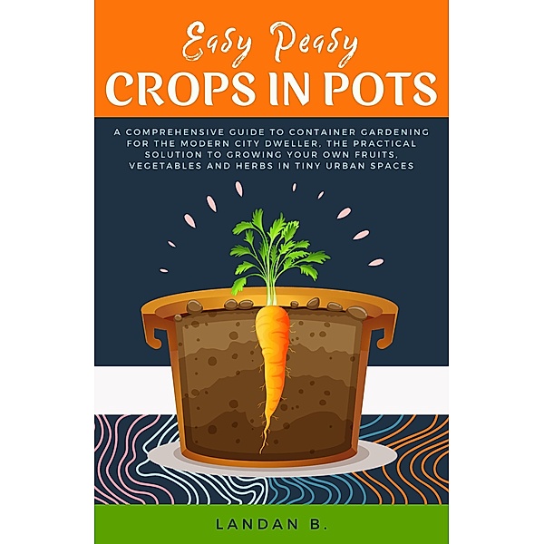 Easy Peasy Crops in Pots: A Comprehensive Guide to Container Gardening for the Modern City Dweller, the Practical Solution to Growing Your Own Fruits, Vegetables and Herbs in Tiny Urban Spaces, Landan B.