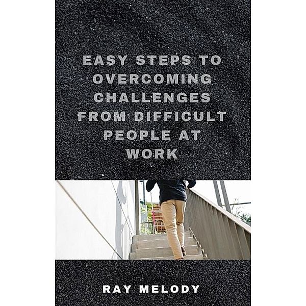 Easy Steps To Overcoming Challenges From Difficult People At Work, Ray Melody