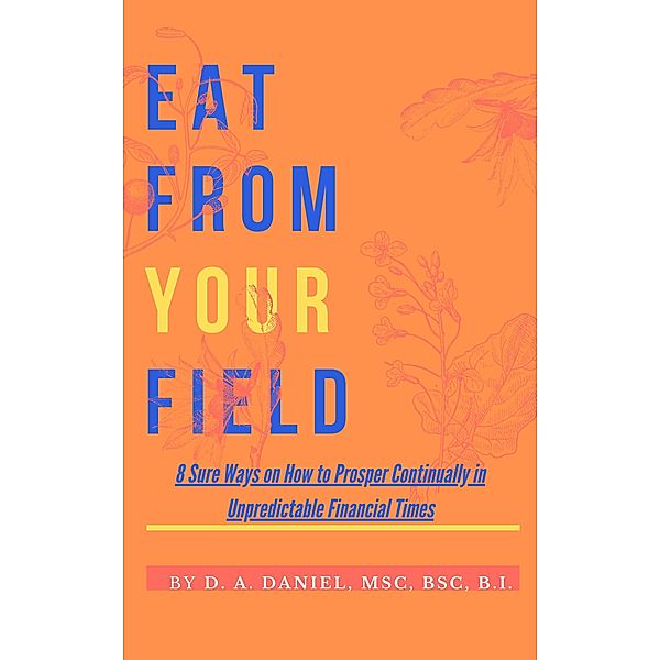 EAT FROM YOUR FIELD: 8 Sure Ways on How to  Prosper Continually in Unpredictable Financial Times, D. A. Daniel