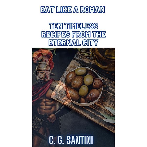 Eat like a Roman Ten Timeless Recipes from the Eternal City, C. G. Santini