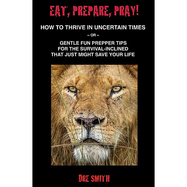 Eat, Prepare, Pray! How To Thrive In Uncertain Times ~ Or ~ Gentle Fun Prepper Tips For The Survival-Inclined That Just Might Save Your Life, Dre Smith