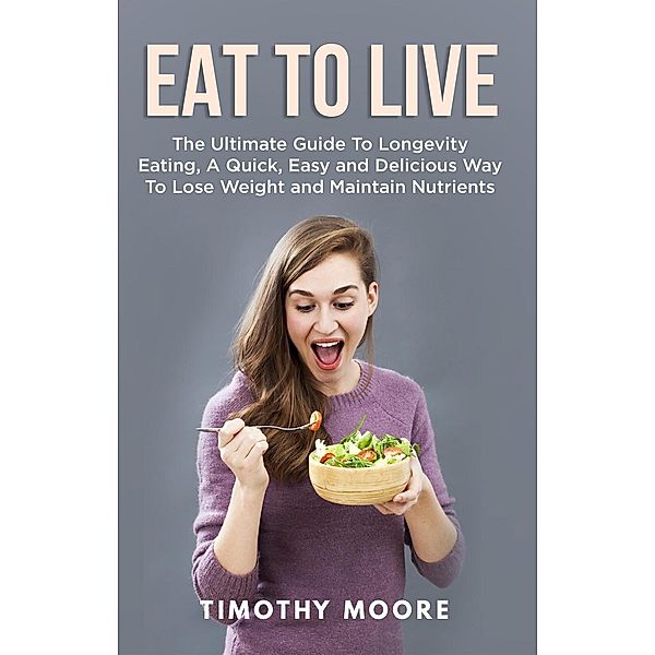Eat to Live: The Ultimate Guide to Longevity Eating, a Quick, Easy and Delicious Way to Lose Weight and Maintain Nutrients, Timothy Moore
