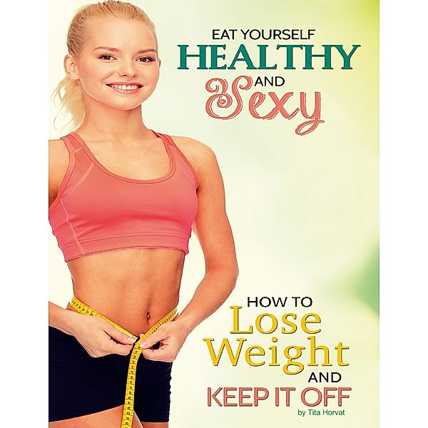 Eat Yourself Healthy and Sexy: How to Lose Weight and Keep It Off, Tita Horvat