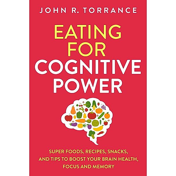 Eating for Cognitive Power: Super Foods, Recipes, Snacks, and Tips to Boost Your Brain Health, Focus and Memory, John R. Torrance