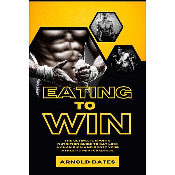 Eating to Win: The Ultimate Sports Nutrition Guide to Eat Like a Champion and Boost Your Athletic Performance, Arnold Bates