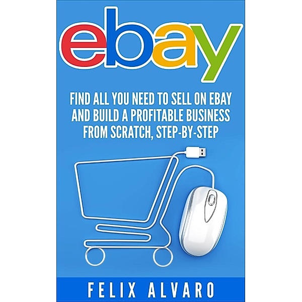 eBay: Find All You Need To Sell on eBay and Build a Profitable Business From Scratch, Step-By-Step, Felix Alvaro