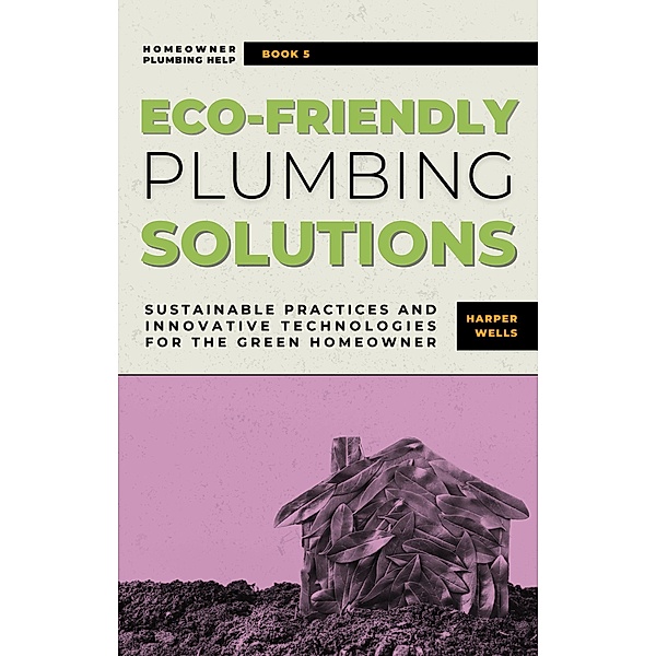 Eco-Friendly Plumbing Solutions: Sustainable Practices and Innovative Technologies for the Green Homeowner (Homeowner Plumbing Help, #5) / Homeowner Plumbing Help, Harper Wells