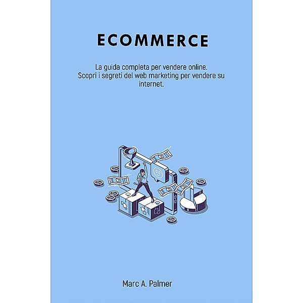 Ecommerce: La guida completa per vendere online. Scopri i segreti del web marketing per vendere su internet., Marc A. Palmer
