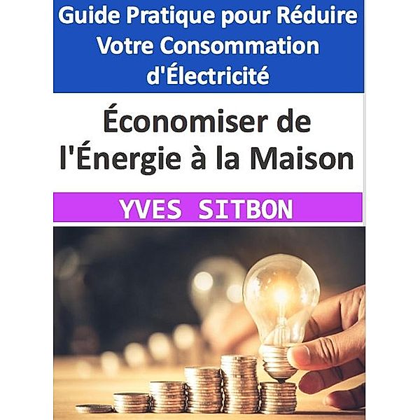 Économiser de l'Énergie à la Maison : Guide Pratique pour Réduire Votre Consommation d'Électricité, Yves Sitbon