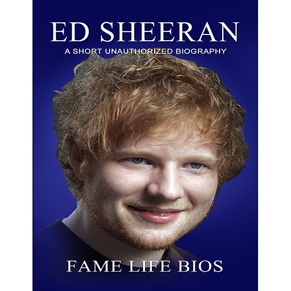 Ed Sheeran A Short Unauthorized Biography, Fame Life Bios