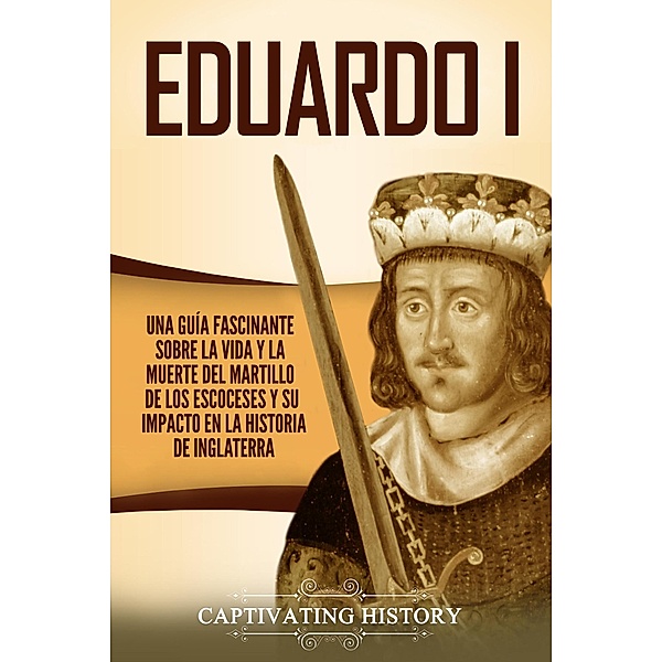 Eduardo I: Una guía fascinante sobre la vida y la muerte del martillo de los escoceses y su impacto en la historia de Inglaterra, Captivating History