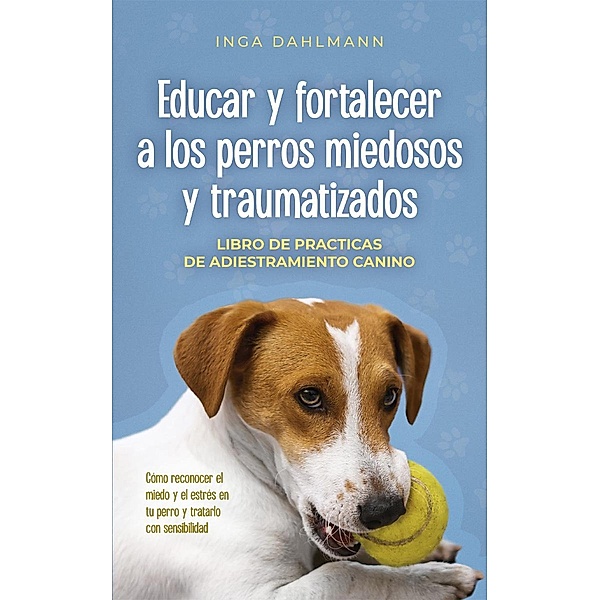 Educar y fortalecer a los perros miedosos y traumatizados: - Libro de practices de adiestramiento canino - Cómo reconocer el miedo y el estrés en tu perro y tratarlo con sensibilidad, Inga Dahlmann