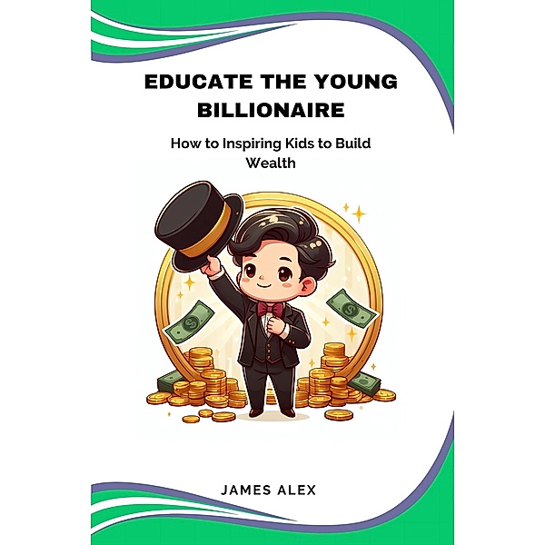 Educate the Young Billionaire: How to Inspire Kids to Build Wealth, James Alex