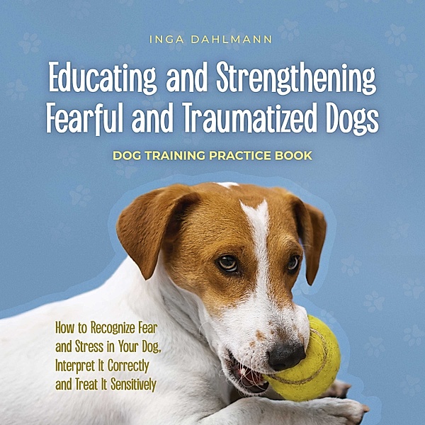 Educating and Strengthening Fearful and Traumatized Dogs: - Dog Training Practice Book - How to Recognize Fear and Stress in Your Dog, Interpret It Correctly and Treat It Sensitively, Inga Dahlmann