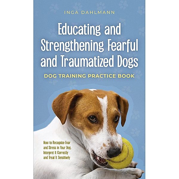 Educating and Strengthening Fearful and Traumatized Dogs: - Dog Training Practice Book - How to Recognize Fear and Stress in Your Dog, Interpret It Correctly and Treat It Sensitively, Inga Dahlmann