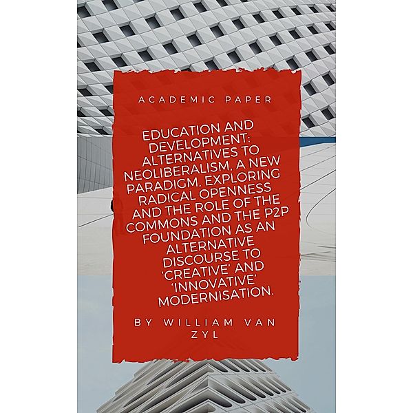 Education and Development: Alternatives to Neoliberalism - A New Paradigm, Exploring Radical Openness, the Role of the Commons, and the P2P Foundation as an Alternative Discourse to Modernisation., William van Zyl