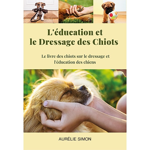 Education et Dressage des Chiots : Le livre des chiots et le dressage et l'éducation des chiens, Aurélie Simon