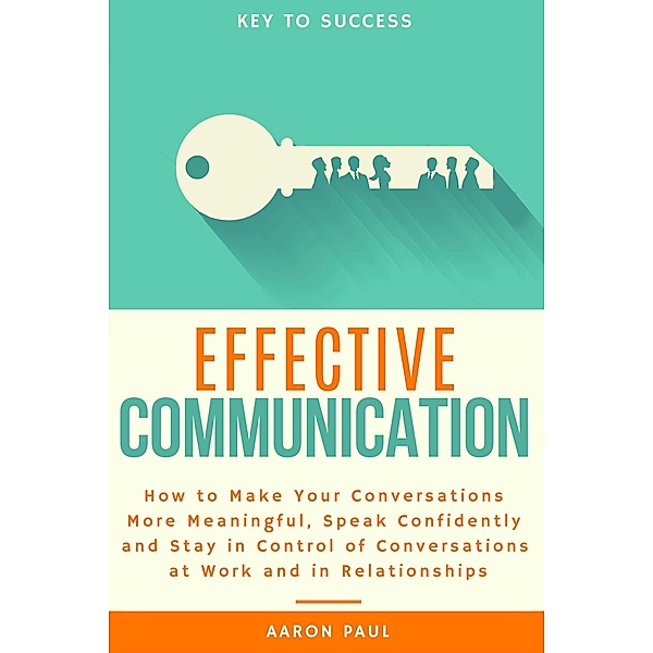 Effective Communication: How to Make Your Conversations More Meaningful, Speak Confidently and Stay in Control of Conversations at Work and in Relationships, Aaron Paul