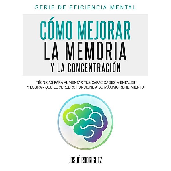 Eficiencia Mental: Cómo mejorar la memoria y la concentración: Técnicas para aumentar tus capacidades mentales y lograr que el cerebro funcione a su máximo rendimiento, Josue Rodriguez